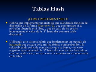 Tablas Hash ¿COMO IMPLEMENTARLO? Habría que implementar un método que calculara la función de dispersión de la forma  F(x)=(x+i^2),  que comprobara si la posición obtenida está libre, y que en caso de no estarlo incrementara el valor de la “i” hasta dar con una celda disponinle. Utilizando este sistema habría que implementar un método de  búsqueda  que actuara de la misma forma, comprobando si la celda obtenida coincide con la clave que se busca, y en caso negativo incrementando la “i” hasta dar con la clave buscada o con una celda vacia, en cuyo caso el elemento no se encontrariá en la tabla. 