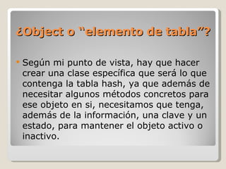 ¿Object o “elemento de tabla”? Según mi punto de vista, hay que hacer crear una clase específica que será lo que contenga la tabla hash, ya que además de necesitar algunos métodos concretos para ese objeto en si, necesitamos que tenga, además de la información, una clave y un estado, para mantener el objeto activo o inactivo.