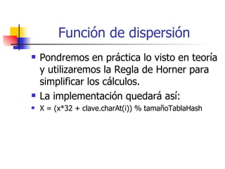 Función de dispersión Pondremos en práctica lo visto en teoría y utilizaremos la Regla de Horner para simplificar los cálculos. La implementación quedará así: X = (x*32 + clave.charAt(i)) % tamañoTablaHash 
