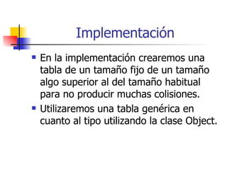Implementación En la implementación crearemos una tabla de un tamaño fijo de un tamaño algo superior al del tamaño habitual para no producir muchas colisiones. Utilizaremos una tabla genérica en cuanto al tipo utilizando la clase Object. 