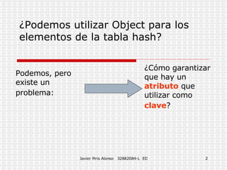¿Podemos utilizar Object para los elementos de la tabla hash? Podemos, pero existe un problema: ¿Cómo garantizar que hay un atributo que utilizar como clave ?