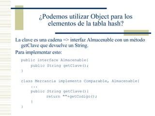 ¿Podemos utilizar Object para los elementos de la tabla hash? La clave es una cadena => interfaz Almacenable con un método getClave que devuelve un String. Para implementar esto: public interface Almacenable{ public String getClave(); } class Mercancia implements Comparable, Almacenable{ ... public String getClave(){ return ""+getCodigo(); } }