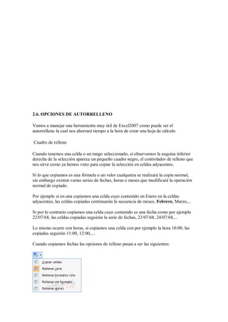 2.6. OPCIONES DE AUTORRELLENO
Vamos a manejar una herramienta muy útil de Excel2007 como puede ser el
autorrelleno la cual nos ahorrará tiempo a la hora de crear una hoja de cálculo.
Cuadro de relleno
Cuando tenemos una celda o un rango seleccionado, si observamos la esquina inferior
derecha de la selección aparece un pequeño cuadro negro, el controlador de relleno que
nos sirve como ya hemos visto para copiar la selección en celdas adyacentes.
Si lo que copiamos es una fórmula o un valor cualquiera se realizará la copia normal,
sin embargo existen varias series de fechas, horas o meses que modificará la operación
normal de copiado.
Por ejemplo si en una copiamos una celda cuyo contenido en Enero en la celdas
adyacentes, las celdas copiadas continuarán la secuencia de meses, Febrero, Marzo,...
Si por lo contrario copiamos una celda cuyo contenido es una fecha como por ejemplo
22/07/68, las celdas copiadas seguirán la serie de fechas, 23/07/68, 24/07/68,...
Lo mismo ocurre con horas, si copiamos una celda con por ejemplo la hora 10:00, las
copiadas seguirán 11:00, 12:00,....
Cuando copiamos fechas las opciones de relleno pasan a ser las siguientes:

 