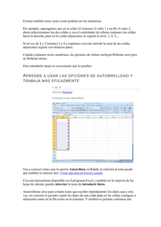 Existen también otras series como podrían ser las numéricas.
Por ejemplo, supongamos que en la celda A1 tenemos el valor 1 y en B1 el valor 2,
ahora seleccionamos las dos celdas y con el controlador de relleno copiamos las celdas
hacia la derecha, pues en la celdas adyacentes se seguirá la serie, 3, 4, 5,...
Si en vez de 1 y 2 tenemos 2 y 4 y copiamos con este método la serie de las celdas
adyacentes seguirá con números pares.
Cuando copiamos series numéricas, las opciones de relleno incluyen Rellenar serie pero
no Rellenar meses.
Para entenderlo mejor es conveniente que lo pruebes.

A PRENDE A USAR LAS OPCIONES DE AUTORRELLENO Y
TRABAJA MÁS EFICAZME NTE
1

DE

4

Anterior Siguiente
Comienza a usar autorrelleno

Vas a conocer cómo usar la opción Autorelleno en Excel, en relación al tema puede
que también te interese leer: Crear una lista en Excel y usarla.
Con esta herramienta disponible en el programa Excel y también en la mayoría de las
hojas de cálculo, puedes abreviar la tarea de introducir datos.
Autorrellenar sirve para evitarte tener que escribir repetidamente los datos una y otra
vez, en concreto te permite copiar los datos de una celda dada en las celdas contiguas o
adyacentes tanto en la fila como en la columna. Y también te permite continuar una

 