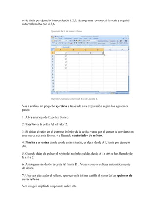 serie dada por ejemplo introduciendo 1,2,3, el programa reconocerá la serie y seguirá
autorrellenando con 4,5,6,…
Ejercicio fácil de autorrelleno

Imprimir pantalla Microsoft Excel Cuesta Y.

Vas a realizar un pequeño ejercicio a través de esta explicación según los siguientes
pasos:
1. Abre una hoja de Excel en blanco.
2. Escribe en la celda A1 el valor 2.
3. Si sitúas el ratón en el extremo inferior de la celda, veras que el cursor se convierte en
una marca con esta forma: + y llamado controlador de relleno.
4. Pincha y arrastra desde donde estas situado, es decir desde A1, hasta por ejemplo
A6.
5. Cuando dejas de pulsar el botón del ratón las celdas desde A1 a A6 se han llenado de
la cifra 2.
6. Análogamente desde la celda A1 hasta D1. Veras como se rellena automáticamente
de doses.
7. Una vez efectuado el relleno, aparece en la última casilla el icono de las opciones de
autorrelleno.
Ver imagen ampliada ampliando sobre ella.

 