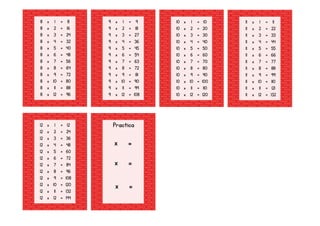 8 x 1 = 8
8 x 2 = 16
8 x 3 = 24
8 x 4 = 32
8 x 5 = 40
8 x 6 = 48
8 x 7 = 56
8 x 8 = 64
8 x 9 = 72
8 x 10 = 80
8 x 11 = 88
8 x 12 = 96
9 x 1 = 9
9 x 2 = 18
9 x 3 = 27
9 x 4 = 36
9 x 5 = 45
9 x 6 = 54
9 x 7 = 63
9 x 8 = 72
9 x 9 = 81
9 x 10 = 90
9 x 11 = 99
9 x 12 = 108
10 x 1 = 10
10 x 2 = 20
10 x 3 = 30
10 x 4 = 40
10 x 5 = 50
10 x 6 = 60
10 x 7 = 70
10 x 8 = 80
10 x 9 = 90
10 x 10 = 100
10 x 11 = 110
10 x 12 = 120
11 x 1 = 11
11 x 2 = 22
11 x 3 = 33
11 x 4 = 44
11 x 5 = 55
11 x 6 = 66
11 x 7 = 77
11 x 8 = 88
11 x 9 = 99
11 x 10 = 110
11 x 11 = 121
11 x 12 = 132
12 x 1 = 12
12 x 2 = 24
12 x 3 = 36
12 x 4 = 48
12 x 5 = 60
12 x 6 = 72
12 x 7 = 84
12 x 8 = 96
12 x 9 = 108
12 x 10 = 120
12 x 11 = 132
12 x 12 = 144
Practica
x =
x =
x =
 