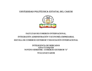 Universidad politécnica estatal del Carchi




          FACULTAD DE COMERCIO INTERNACIONAL,
   INTEGRACIÓN ADMINISTRACIÓN Y ECONOMÍA EMPRESARIAL
ESCUELA DE COMERCIO EXTERIOR Y NEGOCIACIÓN INTERNACIONAL

               INTELIGENCIA DE MERCADOS
                     GINA CUÁSQUER
         NOVENO SEMESTRE - COMERCIO EXTERIOR “A”
                    TULCAN-ECUADOR
 