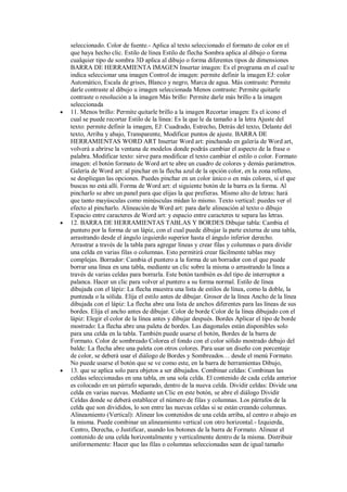 





seleccionado. Color de fuente.- Aplica al texto seleccionado el formato de color en el
que haya hecho clic. Estilo de línea Estilo de flecha Sombra aplica al dibujo o forma
cualquier tipo de sombra 3D aplica al dibujo o forma diferentes tipos de dimensiones
BARRA DE HERRAMIENTA IMAGEN Insertar imagen: Es el programa en el cual te
indica seleccionar una imagen Control de imagen: permite definir la imagen EJ: color
Automático, Escala de grises, Blanco y negro, Marca de agua. Más contraste: Permite
darle contraste al dibujo u imagen seleccionada Menos contraste: Permite quitarle
contraste o resolución a la imagen Más brillo: Permite darle más brillo a la imagen
seleccionada
11. Menos brillo: Permite quitarle brillo a la imagen Recortar imagen: Es el icono el
cual se puede recortar Estilo de la línea: Es la que le da tamaño a la letra Ajuste del
texto: permite definir la imagen, EJ: Cuadrado, Estrecho, Detrás del texto, Delante del
texto, Arriba y abajo, Transparente, Modificar puntos de ajuste. BARRA DE
HERRAMIENTAS WORD ART Insertar Word art: pinchando en galería de Word art,
volverá a abrirse la ventana de modelos donde podrás cambiar el aspecto de la frase o
palabra. Modificar texto: sirve para modificar el texto cambiar el estilo o color. Formato
imagen: el botón formato de Word art te abre un cuadro de colores y demás parámetros.
Galería de Word art: al pinchar en la flecha azul de la opción color, en la zona relleno,
se despliegan las opciones. Puedes pinchar en un color único o en más colores, si el que
buscas no está allí. Forma de Word art: el siguiente botón de la barra es la forma. Al
pincharlo se abre un panel para que elijas la que prefieras. Mismo alto de letras: hará
que tanto mayúsculas como minúsculas midan lo mismo. Texto vertical: puedes ver el
efecto al pincharlo. Alineación de Word art: para darle alineación al texto o dibujo
Espacio entre caracteres de Word art: y espacio entre caracteres te separa las letras.
12. BARRA DE HERRAMIENTAS TABLAS Y BORDES Dibujar tabla: Cambia el
puntero por la forma de un lápiz, con el cual puede dibujar la parte externa de una tabla,
arrastrando desde el ángulo izquierdo superior hasta el ángulo inferior derecho.
Arrastrar a través de la tabla para agregar líneas y crear filas y columnas o para dividir
una celda en varias filas o columnas. Esto permitirá crear fácilmente tablas muy
complejas. Borrador: Cambia el puntero a la forma de un borrador con el que puede
borrar una línea en una tabla, mediante un clic sobre la misma o arrastrando la línea a
través de varias celdas para borrarla. Este botón también es del tipo de interruptor a
palanca. Hacer un clic para volver al puntero a su forma normal. Estilo de línea
dibujada con el lápiz: La flecha muestra una lista de estilos de línea, como la doble, la
punteada o la sólida. Elija el estilo antes de dibujar. Grosor de la línea Ancho de la línea
dibujada con el lápiz: La flecha abre una lista de anchos diferentes para las líneas de sus
bordes. Elija el ancho antes de dibujar. Color de borde Color de la línea dibujado con el
lápiz: Elegir el color de la línea antes y dibujar después. Bordes Aplicar el tipo de borde
mostrado: La flecha abre una paleta de bordes. Las diagonales están disponibles solo
para una celda en la tabla. También puede usarse el botón, Bordes de la barra de
Formato. Color de sombreado Colorea el fondo con el color sólido mostrado debajo del
balde: La flecha abre una paleta con otros colores. Para usar un diseño con porcentaje
de color, se deberá usar el diálogo de Bordes y Sombreados… desde el menú Formato.
No puede usarse el botón que se ve como este, en la barra de herramientas Dibujo,
13. que se aplica solo para objetos a ser dibujados. Combinar celdas: Combinan las
celdas seleccionadas en una tabla, en una sola celda. El contenido de cada celda anterior
es colocado en un párrafo separado, dentro de la nueva celda. Dividir celdas: Divide una
celda en varias nuevas. Mediante un Clic en este botón, se abre el diálogo Dividir
Celdas donde se deberá establecer el número de filas y columnas. Los párrafos de la
celda que son divididos, lo son entre las nuevas celdas si se están creando columnas.
Alineamiento (Vertical): Alinear los contenidos de una celda arriba, al centro o abajo en
la misma. Puede combinar un alineamiento vertical con otro horizontal.- Izquierda,
Centro, Derecha, o Justificar, usando los botones de la barra de Formato. Alinear el
contenido de una celda horizontalmente y verticalmente dentro de la misma. Distribuir
uniformemente: Hacer que las filas o columnas seleccionadas sean de igual tamaño

 