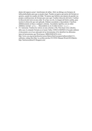 

dentro del espacio actual. Autoformato de tablas: Abrir un diálogo con formatos de
tabla prediseñados para que se pueda elegir. Pueden escogerse qué partes del formato se
quieren, usando los cuadros de tildar. No parece que hubiera una manera de guardar sus
propias combinaciones de formato para usar aquí. Cambiar dirección del texto: Cambiar
la dirección del texto en una celda. Si se hace un clic, la imagen del botón cambia, para
mostrar la dirección que será aplicada. Ordenar ascendente y descendente: Clasificar
alfabéticamente en base a cualquier columna. Ascendente significa con un orden
alfabético normal - a, b, c…. Descendente es en el orden inverso - z, y, x….
14. Autosuma: Totaliza los valores en una columna o fila. Para hacer otros cálculos,
debe usar el comando Fórmula en el menú Tabla. CONCLUSIONES  Se pudo elaborar
el documento con el uso adecuado de las herramientas  Se identificó los diferentes
tipos de herramientas que Word posee. BIBLIOGRAFIA   
http://www.cca.org.mx/profesores/cursos/lideres/html/escenario/talleres/taller2/11_
ambiente_trabajo.htm http://es.scribd.com/doc/52139381/Manual-Word-2010-Basico
http://barraswordmisc91.blogspot.com/

 