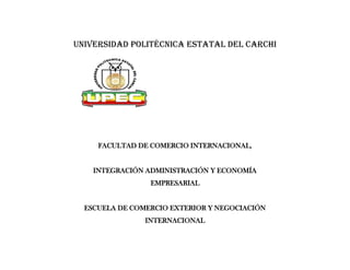 Universidad politécnica estatal del Carchi




     FACULTAD DE COMERCIO INTERNACIONAL,


    INTEGRACIÓN ADMINISTRACIÓN Y ECONOMÍA
                 EMPRESARIAL


  ESCUELA DE COMERCIO EXTERIOR Y NEGOCIACIÓN
                INTERNACIONAL
 