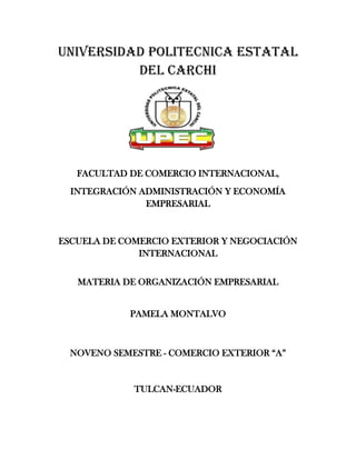UNIVERSIDAD POLITECNICA ESTATAL
          DEL CARCHI




   FACULTAD DE COMERCIO INTERNACIONAL,
  INTEGRACIÓN ADMINISTRACIÓN Y ECONOMÍA
               EMPRESARIAL



ESCUELA DE COMERCIO EXTERIOR Y NEGOCIACIÓN
              INTERNACIONAL


   MATERIA DE ORGANIZACIÓN EMPRESARIAL


            PAMELA MONTALVO



  NOVENO SEMESTRE - COMERCIO EXTERIOR “A”


             TULCAN-ECUADOR
 