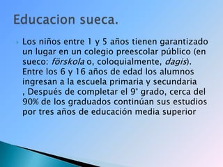 Los niños entre 1 y 5 años tienen garantizado un lugar en un colegio preescolar público (en sueco: förskola o, coloquialmente, dagis). Entre los 6 y 16 años de edad los alumnos ingresan a la escuela primaria y secundaria , Después de completar el 9° grado, cerca del 90% de los graduados continúan sus estudios por tres años de educación media superiorEducacion sueca.