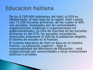 De los 8.700.000 habitantes del Haití, el 65% es alfabetizado, el más bajo de la región. Haití cuenta con 15.200 escuelas primarias, de las cuales el 90% son privadas, manejadas por las comunidades, organizaciones religiosas u organizaciones no gubernamentales. La cifra de inscritos en las escuelas primarias es del 67%, las escuelas secundarias matriculan solamente al 20% de la población elegible. El idioma de estudio es el francés.El sistema educativo de Haití se basa en el sistema francés. La educación superior – bajo la responsabilidad del Ministerio de Educación - está proporcionada por universidades y otras instituciones públicas y privadasEducacion haitiana