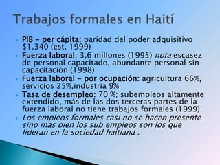 PIB - per cápita: paridad del poder adquisitivo $1.340 (est. 1999)Fuerza laboral: 3,6 millones (1995) nota escasez de personal capacitado, abundante personal sin capacitación (1998)Fuerza laboral - por ocupación: agricultura 66%, servicios 25%,industria 9%Tasa de desempleo: 70 %; subempleos altamente extendido, más de las dos terceras partes de la fuerza laboral no tiene trabajos formales (1999)Los empleos formales casi no se hacen presente sino mas bien los sub empleos son los que lideran en la sociedad haitiana .Trabajos formales en Haití