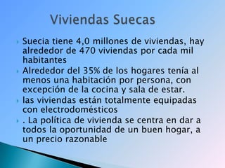 Suecia tiene 4,0 millones de viviendas, hay alrededor de 470 viviendas por cada mil habitantesAlrededor del 35% de los hogares tenía al menos una habitación por persona, con excepción de la cocina y sala de estar.las viviendas están totalmente equipadas con electrodomésticos. La política de vivienda se centra en dar a todos la oportunidad de un buen hogar, a un precio razonable         Viviendas Suecas 