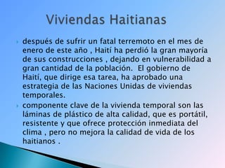 después de sufrir un fatal terremoto en el mes de enero de este año , Haití ha perdió la gran mayoría de sus construcciones , dejando en vulnerabilidad a gran cantidad de la población.  El gobierno de Haití, que dirige esa tarea, ha aprobado una estrategia de las Naciones Unidas de viviendas temporales.componente clave de la vivienda temporal son las láminas de plástico de alta calidad, que es portátil, resistente y que ofrece protección inmediata del clima , pero no mejora la calidad de vida de los haitianos .        Viviendas Haitianas 