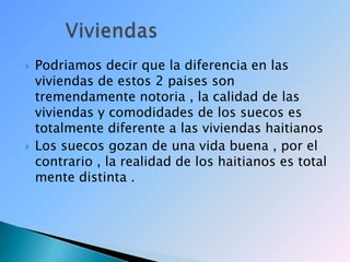 Podriamos decir que la diferencia en las viviendas de estos 2 paises son tremendamente notoria , la calidad de las viviendas y comodidades de los suecos es totalmente diferente a las viviendas haitianosLos suecos gozan de una vida buena , por el contrario , la realidad de los haitianos es total mente distinta .       Viviendas