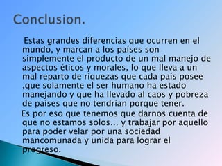    Estas grandes diferencias que ocurren en el mundo, y marcan a los países son simplemente el producto de un mal manejo de aspectos éticos y morales, lo que lleva a un mal reparto de riquezas que cada país posee ,que solamente el ser humano ha estado manejando y que ha llevado al caos y pobreza de países que no tendrían porque tener.   Es por eso que tenemos que darnos cuenta de que no estamos solos… y trabajar por aquello para poder velar por una sociedad mancomunada y unida para lograr el progreso.Conclusion.