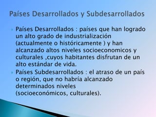 Países Desarrollados : países que han logrado un alto grado de industrialización  (actualmente o históricamente ) y han alcanzado altos niveles socioeconomicos y culturales ,cuyos habitantes disfrutan de un alto estándar de vida.Países Subdesarrollados : el atraso de un país o región, que no habría alcanzado determinados niveles (socioeconómicos, culturales). Países Desarrollados y Subdesarrollados