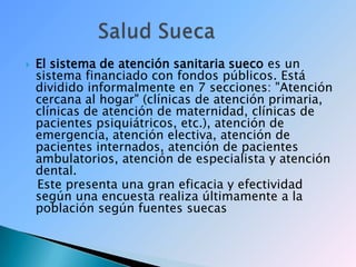 El sistema de atención sanitaria sueco es un sistema financiado con fondos públicos. Está dividido informalmente en 7 secciones: "Atención cercana al hogar" (clínicas de atención primaria, clínicas de atención de maternidad, clínicas de pacientes psiquiátricos, etc.), atención de emergencia, atención electiva, atención de pacientes internados, atención de pacientes ambulatorios, atención de especialista y atención dental.   Este presenta una gran eficacia y efectividad según una encuesta realiza últimamente a la población según fuentes suecas             Salud Sueca