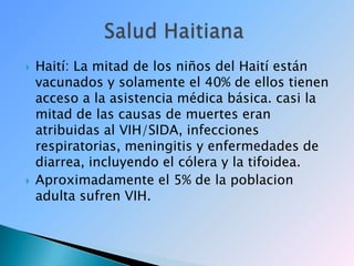 Haití:La mitad de los niños del Haití están vacunados y solamente el 40% de ellos tienen acceso a la asistencia médica básica.casi la mitad de las causas de muertes eran atribuidas al VIH/SIDA, infecciones respiratorias, meningitis y enfermedades de diarrea, incluyendo el cólera y la tifoidea.Aproximadamente el 5% de la poblacion adulta sufren VIH.             Salud Haitiana 