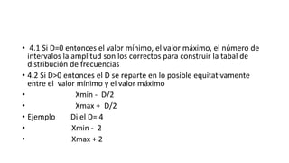 • 4.1 Si D=0 entonces el valor mínimo, el valor máximo, el número de
intervalos la amplitud son los correctos para construir la tabal de
distribución de frecuencias
• 4.2 Si D>0 entonces el D se reparte en lo posible equitativamente
entre el valor mínimo y el valor máximo
• Xmin - D/2
• Xmax + D/2
• Ejemplo Di el D= 4
• Xmin - 2
• Xmax + 2
 