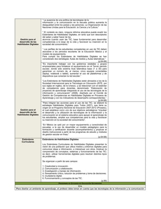 “ La ausencia de una política de tecnologías de la
                          información y la comunicación en la escuela pública aumenta la
                          desigualdad entre los países y las personas. La Organización de las
                          Naciones Unidas para la Educación, la Ciencia y la Cultura.”

                          “ El contexto es claro, ninguna reforma educativa puede evadir los
                          Estándares de Habilidades Digitales, en tanto que son descriptores
                          del saber y saber hacer de los
    Gestión para el       alumnos cuando usan las TIC, base fundamental para desarrollar
   desarrollo de las      competencias a lo largo de la vida y favorecer su inserción en la
 Habilidades Digitales    sociedad del conocimiento.”

                          “ Los perfiles de los estudiantes competentes en uso de TIC deben
                          asociarse a los periodos escolares de la Educación Básica y al
                          modelo de equipamiento.
                          Para cumplir los Estándares de Habilidades Digitales se han
                          considerado dos estrategias: Aulas de medios y Aulas telemáticas.”
                                                                                    (p.64-68)
                          “Es importante trabajar con los gobiernos estatales y grupos
                          empresariales para fortalecer el equipamiento en el Tercer periodo
                          escolar, donde sólo existiría Aula telemática base (1 a 30) para
                          garantizar un número de, al menos, cinco equipos conectables
                          (laptop, notebook o tablet), aumentar el uso de plataformas y de
                          dispositivos que conectan la red escolar.”

                          “Los Estándares de Habilidades Digitales están alineados a los de la
                          Sociedad Internacional para la Tecnología en Educación (ISTE, por
                          sus siglas en inglés), de la Unesco, y se relacionan con el estándar
                          de competencia para docentes denominado “Elaboración de
                          proyectos de aprendizaje integrando el uso de las tecnologías de la
                          información y comunicación” (2008), diseñado por el Comité de
                          Gestión de Competencias en Habilidades Digitales en Procesos de
                          Aprendizaje y con los indicadores de desempeño correspondientes.”
                                                                                      (p.64-68)
                          “Para integrar las acciones para el uso de las TIC, se elaboró la
                          estrategia Habilidades Digitales para Todos (HDT), que tiene su
                          origen en el Programa Sectorial de Educación 2007-2012 (Prosedu),
    Gestión para el       el cual establece como uno de sus objetivos estratégicos “impulsar
   desarrollo de las      el desarrollo y la utilización de tecnologías de la información y la
 Habilidades Digitales    comunicación en el sistema educativo para apoyar el aprendizaje de
                          los estudiantes, ampliar sus competencias para la vida y favorecer
                          su inserción en la sociedad del conocimiento”.

                          “En México se optó por un mayor equipamiento y conectividad de
                          escuelas, a la vez de desarrollar un modelo pedagógico para la
                          formación y certificación docente (acompañamiento) y propiciar el
                          diseño instruccional a partir de los programas de estudio y módulos
                          de gestión escolar en línea.”
                                                                                     (p.64-68)
     Estándares           Estándares de Habilidades Digitales
     Curriculares
                          Los Estándares Curriculares de Habilidades Digitales presentan la
                          visión de una población que utiliza medios y entornos digitales para
                          comunicar ideas e información, e interactuar con otros. Implican la
                          comprensión de conceptos, sistemas y funcionamiento de las TIC;
                          es decir, utilizar herramientas digitales para resolver distintos tipos
                          de problemas.

                          Se organizan a partir de seis campos:

                          1. Creatividad e innovación.
                          2. Comunicación y colaboración.
                          3. Investigación y manejo de información.
                          4. Pensamiento crítico, solución de problemas y toma de decisiones.
                          5. Ciudadanía digital.
                          6. Funcionamiento y conceptos de las TIC.
                                                                                            (p.89)
                                            P ROGRAMA DE E STUDIOS DE E DUCACIÓN S ECUNDARIA
                                                                  CITA
Para diseñar un ambiente de aprendizaje, el profesor debe tomar en cuenta que las tecnologías de la información y la comunicación
 