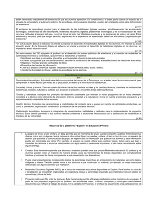 están cambiando radicalmente el entorno en el que los alumnos aprendían. En consecuencia, si antes podía usarse un espacio de la
escuela, la comunidad y el aula como entorno de aprendizaje, ahora espacios distantes pueden ser empleados como parte del contexto
de enseñanza.
                                                                                                                                 (p.107)
El ambiente de aprendizaje propicio para el desarrollo de las habilidades digitales requiere, simultáneamente, de equipamiento
tecnológico, conectividad de alto desempeño, materiales educativos digitales, plataformas tecnológicas y de la incorporación de otros
recursos habituales al espacio del aula, como los libros de texto, las bibliotecas escolares y los programas de video y de radio. Estos
elementos y recursos, para que tengan sentido y significado en la experiencia de aprendizaje, deben ser articulados y organizados por
el docente.”
                                                                                                                                 (p.108)
“En la Educación Básica el esfuerzo se orienta a propiciar el desarrollo de habilidades digitales en los alumnos, sin importar su edad,
situación social En la Educación Básica el esfuerzo se orienta a propiciar el desarrollo de habilidades digitales en los alumnos, sin
importar su edad, situación social”
                                                                                                                                 (p.110)
De esta manera, las TIC apoyarán al profesor en el desarrollo de nuevas prácticas de enseñanza y la creación de ambientes de
aprendizaje dinámicos y conectados, que permiten a estudiantes y maestros:
     • Manifestar sus ideas y conceptos; discutirlas y enriquecerlas a través de las redes sociales;
     • Acceder a programas que simulan fenómenos, permiten la modificación de variables y el establecimiento de relaciones entre ellas;
     • Registrar y manejar grandes cantidades de datos;
     • Diversificar las fuentes de información;
     • Crear sus propios contenidos digitales utilizando múltiples formatos (texto, audio y video);
     • Atender la diversidad de ritmos y estilos de aprendizaje de los alumnos.
                                                                                                                                 (p.111)
                                                        DIARIO OFICIAL DE LA F EDERACIÓN
                                                                     CITA
Conocimiento tecnológico. Articula el saber teórico-conceptual del campo de la Tecnología con el saber hacer técnico-instrumental, para
comprender el hecho técnico por medio de la producción, el diseño y la innovación de las técnicas.

Sociedad, cultura y técnica. Toma en cuenta la interacción de los cambios sociales y los cambios técnicos; considera las motivaciones
económicas, sociales, culturales y políticas que propician la creación y el cambio de los sistemas técnicos.

Técnica y naturaleza. Incorpora los principios del desarrollo sustentable que orientan la visión prospectiva de un futuro deseable;
considera a la técnica como elemento de articulación entre la sociedad y la naturaleza y toma en cuenta el principio precautorio y el
aprovechamiento sustentable de los recursos.

Gestión técnica. Considera las características y posibilidades del contexto para la puesta en marcha de actividades productivas, así
como la planeación, organización, consecución y evaluación de los procesos técnicos.

Participación tecnológica. Incorpora la integración de conocimientos, habilidades y actitudes para la implementación de proyectos
técnicos. Estos últimos permitirán a los alumnos resolver problemas o situaciones relacionadas con la satisfacción de necesidades e
intereses de su comunidad.
                                                                                                                              (p.36)


                                    Recursos de la plataforma “Explora” en Educación Primaria


         La página de Inicio, al ser similar a un blog, permite que los miembros del grupo puedan compartir y publicar información muy
          diversa, como son: imágenes, textos, enlaces a otros sitios (ligas), encuestas y videos. Al ser un tipo de muro, un espacio de
          reunión que posibilita la comunicación de grupo, se registra toda la información que publican los alumnos y esta información
          puede ser comentada por otros. Por ejemplo, el espacio se puede utilizar para publicar tareas, textos para que lean o
          consulten los alumnos o anuncios relacionados con algún evento o ceremonia importante, o bien hacer recordatorios sobre
          alguna entrega.

         Creador. Esta herramienta permite que alumnos y maestros puedan crear sus propios Materiales educativos. El profesor y los
          alumnos pueden crear un material de manera simple, pues las herramientas de trabajo disponibles son completamente
          intuitivas y funcionan de forma muy parecida a una presentación con diapositivas.

         Puede crear presentaciones incorporando objetos de aprendizaje disponibles en el repositorio de materiales, así como textos,
          imágenes y videos. También puede invitar a sus alumnos a que construyan un material; por ejemplo: un mapa conceptual
          relacionado con alguna actividad que realizaron.

         Materiales Educativos Digitales (MED), es el banco de materiales educativos disponibles en Explora. Para facilitar su consulta
          y localización, se encuentran organizados por asignatura, bloque y aprendizaje esperado. Los materiales incluyen objetos de
          aprendizaje y libros de texto.

         Proyectos (sólo para 5to y 6to de primaria) Esta herramienta permite el trabajo colaborativo entre miembros de un equipo. A
          partir de una propuesta sugerida por el profesor, los estudiantes crean, publican, comparten y construyen colectivamente
          documentos que reflejen el trabajo del equipo. En la pantalla de Proyectos, el profesor da seguimiento a las participaciones de
 