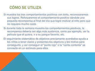 CÓMO SE UTILIZA
Si muestra los tres comportamientos positivos con éxito, reconoceremos
   sus logros. Reforzaremos el comportamiento positivo dándole una
   pequeña recompensa al final del día que logre motivar al niño pero que
   no requiera mucho coste.
Si durante toda la semana muestra los comportamientos positivos, la
   recompensa debería ser algo más sustancia, como por ejemplo, ver la
   película que él quiera, ir a su parque favorito, etc.
El seguimiento sistemático de objetivos previamente acordados ayuda a
   los niños a tener claros y presentes los objetivos y les motiva para
   conseguirlo, y así conseguir el "punto rojo" o la "carita contenta" se
   convierte en un estímulo para ellos.
 