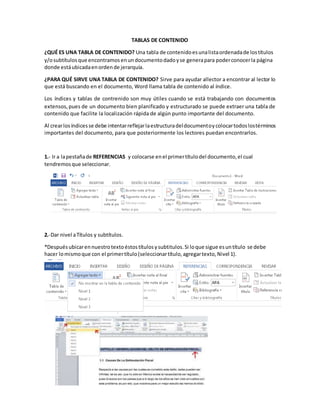 TABLAS DE CONTENIDO
¿QUÉ ES UNA TABLA DE CONTENIDO? Una tabla de contenidoesunalistaordenadade lostítulos
y/osubtítulosque encontramosenundocumentodadoyse generapara poderconocerla página
donde estáubicadaenordende jerarquía.
¿PARA QUÉ SIRVE UNA TABLA DE CONTENIDO? Sirve para ayudar allector a encontrar al lector lo
que está buscando en el documento, Word llama tabla de contenido al índice.
Los índices y tablas de contrenido son muy útiles cuando se está trabajando con documentos
extensos,pues de un documento bien planificado y estructurado se puede extraer una tabla de
contenido que facilite la localización rápida de algún punto importante del documento.
Al crearlosíndicesse debe intentarreflejarlaestructuradeldocumentoycolocartodoslostérminos
importantes del documento, para que posteriormente los lectores puedan encontrarlos.
1.- Ir a lapestañade REFERENCIAS y colocarse enel primertítulodel documento,el cual
tendremosque seleccionar.
2.-Dar nivel aTítulos y subtítulos.
*Despuésubicarennuestrotextoéstostítulosysubtitulos.Si loque sigue esuntítulo se debe
hacer lomismoque con el primertítulo(seleccionartítulo,agregartexto,Nivel 1).
 