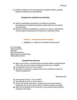 1° Parcial
c) Identifica problemas, formula preguntas de carácter científico y plantea
hipótesis necesarias para responderlas.
Competencias disciplinares extendidas
a) Aplica la metodología apropiada en la relación de proyectos
interdisciplinarios atendiendo problemas relacionados con las ciencias
experimentales.
b) Resuelve problemas establecidos o reales de su entorno, utilizando las
ciencias experimentales para la comprensión y mejora del mismo.
Unidad 3 – Interacciones materia-energía
 Lectura: “La materia es en realidad energía oscura”
3.1 Termología
3.2 Temperatura
3.3 Calor
3.4 Termodinámica
3.5 Procesos termodinámicos
3.6 Equilibrio térmico
Competencias genéricas
a) Sigue instrucciones y procedimientos de manera reflexiva comprendiendo
cómo cada uno de sus pasos contribuye al alcance de un objetivo.
b) Corresponde al inciso “a” de la unidad 1.
c) Desarrolla innovaciones y propone soluciones a problemas a partir de
métodos establecidos.
28 de Agosto 2015
d) Corresponde al inciso “i” de la unidad 1.
e) Corresponde al inciso “b” de la unidad 1.
f) Asume una actitud constructiva, congruente con los conocimientos y
habilidades con los que cuenta, dentro de distintos equipos de trabajo.
g) Utiliza las tecnologías de la información y comunicación para procesar e
interpretar información.
 
