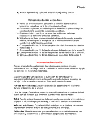 1° Parcial
h) Evalúa argumentos y opiniones e identifica prejuicios y falacias.
Competencias básicas y extendidas
a) Valora las preconcepciones personales o comunes sobre diversos
fenómenos naturales a partir de evidencias científicas.
b) Fundamenta opiniones sobre los impactos de la ciencia y la tecnología en
su vida cotidiana asumiendo consideraciones éticas.
c) Diseña modelos o prototipos para resolver problemas, satisfacer
necesidades o demostrar principios científicos.
d) Utiliza herramientas y equipos especializados en la búsqueda, selección,
análisis y síntesis para la divulgación de la información científica que
contribuya a su formación académica.
e) Corresponde al inciso “a” de las competencias disciplinares de las ciencias
de la unidad 1.
f) Corresponde al inciso “c” de las disciplinares de las ciencias de la unidad 1.
g) Corresponde al inciso “d” de las disciplinares de las ciencias de la unidad 1.
h) Corresponde al inciso “a” de las disciplinares extendidas de la unidad 1.
Instrumentos de evaluación
Apoyan al estudiante en el proceso de evaluación por medio de diversos
instrumentos: lista de cotejo, rúbrica, coevaluación individual del trabajo en equipo,
así como de los materiales elaborados.
Auto evaluación: Como parte de la evaluación del aprendizaje y la
autorresponsabilidad del mismo, este aparto apoya al estudiante a analizar su
trabajo, con la tendencia a mejorar su desempeño constantemente.
Rúbrica de desempeño: Apoya en el análisis de desempeño del estudiante
durante el desarrollo de la unidad.
Lista de cotejo: Es otro instrumento de evaluación con el que el profesor definirá
cuáles son los aspectos que tomará en cuenta acerca de éste trabajo.
TIC’S: Remite a diferentes páginas de la web que buscan ampliar el conocimiento
y apoyar la información proporcionada y la realización de diversas actividades.
Valores y actividades: En cada actividad se indican las actitudes y valores que
se pretenden fomentar a la par del trabajo individual o en equipo.
Evidencias: Material recortable que apoya las diversas actividades que se van
presentando y contribuyen a la conformación del portafolio de evidencias.
 