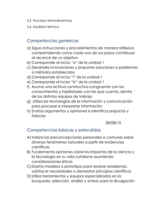 3.5 Procesos termodinámicos
3.6 Equilibrio térmico
Competencias genéricas
a) Sigue instrucciones y procedimientos de manera reflexiva
comprendiendo como cada uno de sus pasos contribuye
al alcance de un objetivo
b) Corresponde al inciso “a” de la unidad 1
c) Desarrolla innovaciones y propones soluciones a problemas
a métodos establecidos
d) Corresponde al inciso “i” de la unidad 1
e) Corresponde al inciso “b” de la unidad 1
f) Asume una actitud constructiva congruente con los
conocimientos y habilidades con los que cuenta, dentro
de los distintos equipos de trabajo
g) Utiliza las tecnologías de la información y comunicación
para procesar e interpretar información
h) Evalúa argumentos y opiniones e identifica prejuicios y
falacias
28/08/15
Competencias básicas y extendidas
A) Valora las preconcepciones personales o comunes sobre
diversos fenómenos naturales a partir de evidencias
científicas
B) Fundamenta opiniones sobre los impactos de la ciencia y
la tecnología en su vida cotidiana asumiendo
consideraciones éticas
C)Diseña modelos o prototipos para resolver problemas,
satisfacer necesidades o demostrar principios científicos
D) Utiliza herramientas y equipos especializados en la
búsqueda, selección, análisis y síntesis para la divulgación
 
