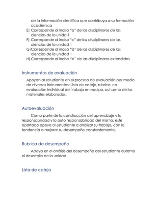 de la información científica que contribuya a su formación
académica
E) Corresponde al inciso “a” de las disciplinares de las
ciencias de la unida 1
F) Corresponde al inciso “c” de las disciplinares de las
ciencias de la unidad 1
G)Corresponde al inciso “d” de las disciplinares de las
ciencias de la unidad 1
H) Corresponde al inciso “A” de las disciplinares extendidas
Instrumentos de evaluación
Apoyan al estudiante en el proceso de evaluación por medio
de diversos instrumentos: Lista de cotejo, rubrica, co
evaluación individual del trabajo en equipo, así como de los
materiales elaborados.
Autoevaluación
Como parte de la construcción del aprendizaje y la
responsabilidad y la auto responsabilidad del mismo, este
apartado apoya al estudiante a analizar su trabajo, con la
tendencia a mejorar su desempeño constantemente.
Rubrica de desempeño
Apoya en el análisis del desempeño del estudiante durante
el desarrollo de la unidad
Lista de cotejo
 