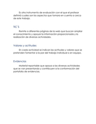 Es otro instrumento de evaluación con el que el profesor
definirá cuales son los aspectos que tomara en cuenta a cerca
de este trabajo.
TIC´S
Remite a diferentes páginas de la web que buscan ampliar
el conocimiento y apoyar la información proporcionada y la
realización de diversas actividades.
Valores y actitudes
En cada actividad se indican las actitudes y valores que se
pretenden fomentar a la par del trabajo individual o en equipo.
Evidencias
Material reportable que apoya a las diversas actividades
que se van presentando y contribuyen a la conformación del
portafolio de evidencias.
 