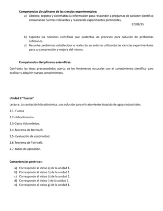 Competencias disciplinares de las ciencias experimentales:
a) Obtiene, registra y sistematiza la información para responder a preguntas de carácter científico
consultando fuentes relevantes y realizando experimentos pertinentes.
27/08/15
b) Explicita las nociones científicas que sustentas los procesos para solución de problemas
cotidianos.
c) Resuelve problemas establecidos o reales de su entorno utilizando las ciencias experimentales
para su comprensión y mejora del mismo.
Competencias disciplinares extendidas:
Confronta las ideas preconcebidas acerca de los fenómenos naturales con el conocimiento científico para
explicar y adquirir nuevos conocimientos.
Unidad 2 “Fuerza”
Lectura: La cavitación hidrodinámica, una solución para el tratamiento bioacida de aguas industriales.
2.1- Fuerza
2.2-Hidrodinamica.
2.3-Gasto Volumétrico.
2.4-Teorema de Bernoulli.
2.5- Evaluación de continuidad.
2.6-Teorema de Torricelli.
2.7-Tubos de aplicación.
Competencias genéricas:
a) Corresponde al inciso a) de la unidad 1.
b) Corresponde al inciso h) de la unidad 1.
c) Corresponde al inciso b) de la unidad 1.
d) Corresponde al inciso i) de la unidad 1.
e) Corresponde al inciso g) de la unidad 1.
 