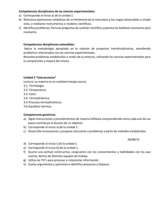 Competencias disciplinares de las ciencias experimentales:
a) Corresponde al inciso a) de la unidad 1.
b) Relaciona expresiones simbólicas de un fenómeno de la naturaleza y los rasgos observables a simple
vista, o mediante instrumentos o modelos científicos.
c) Identifica problemas, formula preguntas de carácter científico y plantea las hipótesis necesarias para
resolverlo.
Competencias disciplinares extendidas:
Aplica la metodología apropiada en la relación de proyectos interdisciplinarios, atendiendo
problemas relacionados con las ciencias experimentales.
Resuelve problemas establecidos o reales de su entorno, utilizando las ciencias experimentales para
la comprensión y mejora del mismo.
Unidad 3 “Interacciones”
Lectura: La materia es en realidad energía oscura.
3.1- Termología.
3.2- Temperatura.
3.3- Calor.
3.4- Termodinámica.
3.5-Procesos termodinámicos.
3.6-Equilibrio térmico.
Competencias genéricas:
a) Sigue instrucciones y procedimientos de manera reflexiva comprendiendo como cada uno de sus
pasos contribuye al alcance de un objetivo.
b) Corresponde al inciso a) de la unidad 1.
c) Desarrolla innovaciones y propone soluciones a problemas a partir de métodos establecidos.
28/08/15
d) Corresponde al inciso i) de la unidad 1.
e) Corresponde al inciso b) de la unidad 1.
f) Asume una actitud constructiva, congruente con los conocimientos y habilidades con los que
cuenta, dentro de distintos equipos de trabajo.
g) Utiliza las TIC’s para procesar e interpretar información.
h) Evalúa argumentos y opiniones e identifica prejuicios y falaseas.
 