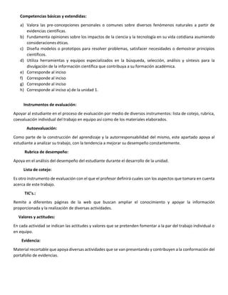 Competencias básicas y extendidas:
a) Valora las pre-concepciones personales o comunes sobre diversos fenómenos naturales a partir de
evidencias científicas.
b) Fundamenta opiniones sobre los impactos de la ciencia y la tecnología en su vida cotidiana asumiendo
consideraciones éticas.
c) Diseña modelos o prototipos para resolver problemas, satisfacer necesidades o demostrar principios
científicos.
d) Utiliza herramientas y equipos especializados en la búsqueda, selección, análisis y síntesis para la
divulgación de la información científica que contribuya a su formación académica.
e) Corresponde al inciso
f) Corresponde al inciso
g) Corresponde al inciso
h) Corresponde al inciso a) de la unidad 1.
Instrumentos de evaluación:
Apoyar al estudiante en el proceso de evaluación por medio de diversos instrumentos: lista de cotejo, rubrica,
coevaluación individual del trabajo en equipo así como de los materiales elaborados.
Autoevaluación:
Como parte de la construcción del aprendizaje y la autorresponsabilidad del mismo, este apartado apoya al
estudiante a analizar su trabajo, con la tendencia a mejorar su desempeño constantemente.
Rubrica de desempeño:
Apoya en el análisis del desempeño del estudiante durante el desarrollo de la unidad.
Lista de cotejo:
Es otro instrumento de evaluación con el que el profesor definirá cuales son los aspectos que tomara en cuenta
acerca de este trabajo.
TIC’s.:
Remite a diferentes páginas de la web que buscan ampliar el conocimiento y apoyar la información
proporcionada y la realización de diversas actividades.
Valores y actitudes:
En cada actividad se indican las actitudes y valores que se pretenden fomentar a la par del trabajo individual o
en equipo.
Evidencia:
Material recortable que apoya diversas actividades que se van presentando y contribuyen a la conformación del
portafolio de evidencias.
 