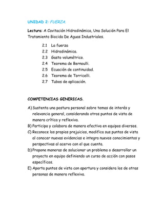 UNIDAD 2: FUERZA.
Lectura: A Cavitación Hidrodinámica, Una Solución Para El
Tratamiento Biocida De Aguas Industriales.
2.1 La fuerza
2.2 Hidrodinámica.
2.3 Gasto volumétrico.
2.4 Teorema de Bernoulli.
2.5 Ecuación de continuidad.
2.6 Teorema de Torricelli.
2.7 Tubos de aplicación.
COMPETENCIAS GENERICAS.
A) Sustenta una postura personal sobre temas de interés y
relevancia general, considerando otros puntos de vista de
manera crítica y reflexiva.
B) Participa y colabora de manera efectiva en equipos diversos.
C) Reconoce los propios prejuicios, modifica sus puntos de vista
al conocer nuevas evidencias e integra nuevos conocimientos y
perspectivas al acervo con el que cuenta.
D) Propone maneras de solucionar un problema o desarrollar un
proyecto en equipo definiendo un curso de acción con pasos
específicos.
E) Aporta puntos de vista con apertura y considera los de otras
personas de manera reflexiva.
 