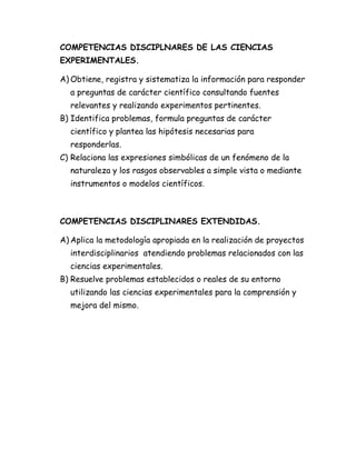COMPETENCIAS DISCIPLNARES DE LAS CIENCIAS
EXPERIMENTALES.
A) Obtiene, registra y sistematiza la información para responder
a preguntas de carácter científico consultando fuentes
relevantes y realizando experimentos pertinentes.
B) Identifica problemas, formula preguntas de carácter
científico y plantea las hipótesis necesarias para
responderlas.
C) Relaciona las expresiones simbólicas de un fenómeno de la
naturaleza y los rasgos observables a simple vista o mediante
instrumentos o modelos científicos.
COMPETENCIAS DISCIPLINARES EXTENDIDAS.
A) Aplica la metodología apropiada en la realización de proyectos
interdisciplinarios atendiendo problemas relacionados con las
ciencias experimentales.
B) Resuelve problemas establecidos o reales de su entorno
utilizando las ciencias experimentales para la comprensión y
mejora del mismo.
 