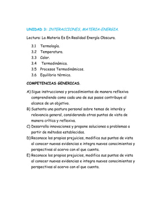 UNIDAD 3: INTERACCIONES, MATERIA-ENERGIA.
Lectura: La Materia Es En Realidad Energía Obscura.
3.1 Termología.
3.2 Temperatura.
3.3 Calor.
3.4 Termodinámica.
3.5 Procesos Termodinámicos.
3.6 Equilibrio térmico.
COMPETENCIAS GENERICAS.
A) Sigue instrucciones y procedimientos de manera reflexiva
comprendiendo como cada uno de sus pasos contribuye al
alcance de un objetivo.
B) Sustenta una postura personal sobre temas de interés y
relevancia general, considerando otros puntos de vista de
manera crítica y reflexiva.
C) Desarrolla innovaciones y propone soluciones a problemas a
partir de métodos establecidos.
D) Reconoce los propios prejuicios, modifica sus puntos de vista
al conocer nuevas evidencias e integra nuevos conocimientos y
perspectivas al acervo con el que cuenta.
E) Reconoce los propios prejuicios, modifica sus puntos de vista
al conocer nuevas evidencias e integra nuevos conocimientos y
perspectivas al acervo con el que cuenta.
 
