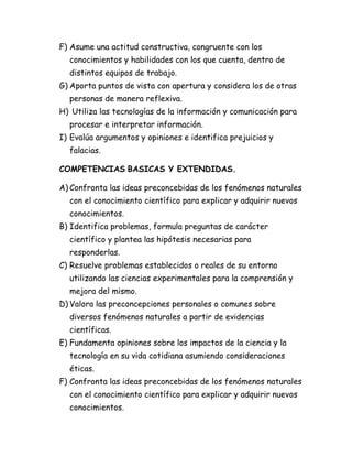 F) Asume una actitud constructiva, congruente con los
conocimientos y habilidades con los que cuenta, dentro de
distintos equipos de trabajo.
G) Aporta puntos de vista con apertura y considera los de otras
personas de manera reflexiva.
H) Utiliza las tecnologías de la información y comunicación para
procesar e interpretar información.
I) Evalúa argumentos y opiniones e identifica prejuicios y
falacias.
COMPETENCIAS BASICAS Y EXTENDIDAS.
A) Confronta las ideas preconcebidas de los fenómenos naturales
con el conocimiento científico para explicar y adquirir nuevos
conocimientos.
B) Identifica problemas, formula preguntas de carácter
científico y plantea las hipótesis necesarias para
responderlas.
C) Resuelve problemas establecidos o reales de su entorno
utilizando las ciencias experimentales para la comprensión y
mejora del mismo.
D) Valora las preconcepciones personales o comunes sobre
diversos fenómenos naturales a partir de evidencias
científicas.
E) Fundamenta opiniones sobre los impactos de la ciencia y la
tecnología en su vida cotidiana asumiendo consideraciones
éticas.
F) Confronta las ideas preconcebidas de los fenómenos naturales
con el conocimiento científico para explicar y adquirir nuevos
conocimientos.
 