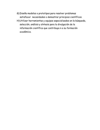 G) Diseña modelos o prototipos para resolver problemas
satisfacer necesidades o demostrar principios científicos.
H)Utilizar herramientas y equipos especializados en la búsqueda,
selección, análisis y síntesis para la divulgación de la
información científica que contribuya n a su formación
académica.
 