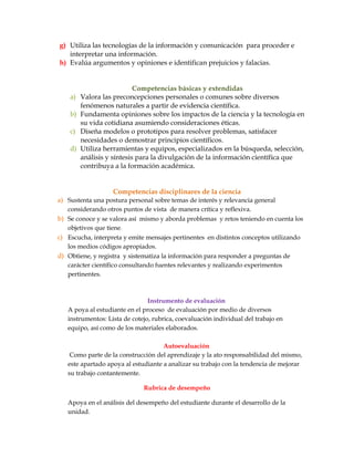 g) Utiliza las tecnologías de la información y comunicación para proceder e
interpretar una información.
h) Evalúa argumentos y opiniones e identifican prejuicios y falacias.
Competencias básicas y extendidas
a) Valora las preconcepciones personales o comunes sobre diversos
fenómenos naturales a partir de evidencia científica.
b) Fundamenta opiniones sobre los impactos de la ciencia y la tecnología en
su vida cotidiana asumiendo consideraciones éticas.
c) Diseña modelos o prototipos para resolver problemas, satisfacer
necesidades o demostrar principios científicos.
d) Utiliza herramientas y equipos, especializados en la búsqueda, selección,
análisis y síntesis para la divulgación de la información científica que
contribuya a la formación académica.
Competencias disciplinares de la ciencia
a) Sustenta una postura personal sobre temas de interés y relevancia general
considerando otros puntos de vista de manera crítica y reflexiva.
b) Se conoce y se valora así mismo y aborda problemas y retos teniendo en cuenta los
objetivos que tiene.
c) Escucha, interpreta y emite mensajes pertinentes en distintos conceptos utilizando
los medios códigos apropiados.
d) Obtiene, y registra y sistematiza la información para responder a preguntas de
carácter científico consultando fuentes relevantes y realizando experimentos
pertinentes.
Instrumento de evaluación
A poya al estudiante en el proceso de evaluación por medio de diversos
instrumentos: Lista de cotejo, rubrica, coevaluación individual del trabajo en
equipo, así como de los materiales elaborados.
Autoevaluación
Como parte de la construcción del aprendizaje y la ato responsabilidad del mismo,
este apartado apoya al estudiante a analizar su trabajo con la tendencia de mejorar
su trabajo contantemente.
Rubrica de desempeño
Apoya en el análisis del desempeño del estudiante durante el desarrollo de la
unidad.
 