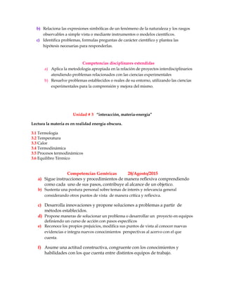 b) Relaciona las expresiones simbólicas de un fenómeno de la naturaleza y los rasgos
observables a simple vista o mediante instrumentos o modelos científicos.
c) Identifica problemas, formulas preguntas de carácter científico y plantea las
hipótesis necesarias para responderlas.
Competencias disciplinares extendidas
a) Aplica la metodología apropiada en la relación de proyectos interdisciplinarios
atendiendo problemas relacionados con las ciencias experimentales
b) Resuelve problemas establecidos o reales de su entorno, utilizando las ciencias
experimentales para la comprensión y mejora del mismo.
Unidad # 3 “interacción, materia-energía”
Lectura la materia es en realidad energía obscura.
3.1 Termología
3.2 Temperatura
3.3 Calor
3.4 Termodinámica
3.5 Procesos termodinámicos
3.6 Equilibro Térmico
Competencias Genéricas 28/Agosto/2015
a) Sigue instrucciones y procedimientos de manera reflexiva comprendiendo
como cada uno de sus pasos, contribuye al alcance de un objetico.
b) Sustenta una postura personal sobre temas de interés y relevancia general
considerando otros puntos de vista de manera crítica y reflexiva.
c) Desarrolla innovaciones y propone soluciones a problemas a partir de
métodos establecidos.
d) Propone maneras de solucionar un problema o desarrollar un proyecto en equipos
definiendo un curso de acción con pasos específicos
e) Reconoce los propios prejuicios, modifica sus puntos de vista al conocer nuevas
evidencias e integra nuevos conocimientos perspectivas al acervo con el que
cuenta.
f) Asume una actitud constructiva, congruente con los conocimientos y
habilidades con los que cuenta entre distintos equipos de trabajo.
 