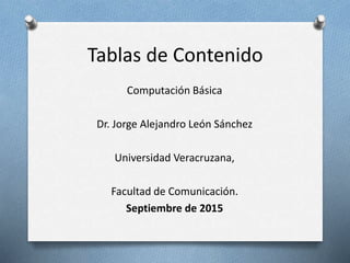 Tablas de Contenido
Computación Básica
Dr. Jorge Alejandro León Sánchez
Universidad Veracruzana,
Facultad de Comunicación.
Septiembre de 2015
 