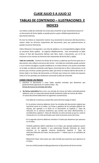 CLASE JULIO 5 A JULIO 12
TABLAS DE CONTENIDO – ILUSTRACIONES E
               INDICES
Los índices y tabla de contenido nos sirven para encontrar lo que necesitamos buscar en
un documento de forma rápida, se puede preciar su gran utilidad especialmente en
documento extensos.

Al crear los índices es importante mostrar muy claramente la estructura del documento y
colocar todos los términos importantes del documento, para que posteriormente se
puedan encontrar fácilmente.

Indice (Glosario): Corresponde a una lista de palabras y la correspondiente página donde
se encuentra dicha palabra. Se organiza alfabéticamente. Este normalmente se debe
colocar al final del documento llámese este libro, texto o documento, con el fin de
encontrar en los mismos los términos más importantes de forma fácil y rápida.

Tabla de contenido: Contiene los títulos de los temas y subtemas que forman parte de un
documento, éste refleja la estructura del mismo. Una tabla de contenidos puede contener
o no el número de página y puede establecerse un enlace directo a los puntos contenidos
en la tabla. La tabla de contenido suele figurar al principio de un libro o documento y es lo
primero que miramos cuando queremos saber qué temas se trataran dentro del escrito. Si
hemos dado a los títulos del documento un formato que incluya los niveles de esquema
(visto en el 1er.período) casí tendremos construida la tabla de contenido.

COMO CREAR UN ÍNDICE:
1. examinar el documento y crear todas aquellas entradas que deseemos que
   posteriormente aparezcan en nuestro índice. Así:
   formas de marcar las entradas del índice:

a. De forma automática:Para crear una entrada de marcas de índice automáticamente
   debemos crear un nuevo documento donde tendremos todas las marcas de índice.
   El nuevo documento debe tener las siguientes características:

        - Una tabla de 2 columnas y tantas filas como términos tenga el índice.

        - En la primera columna debemos tener las entradas del documento original que
          queremos tener en el índice. Las frases o palabras de las entradas deberán ser
          exactas, por ejemplo si el título en el documento es Capítulo 2. Tipos de
          vehículos en la columna tendremos que escribir ese texto idénticamente, si
          escribiéramos capitulo 2. Tipos de vehículos no sería correcto ya que la c está en
          minúscula y la i no está acentuada y por tanto la tomaría como otra frase.

        - En la segunda columna debemos introducir el texto que deseemos que aparezca
          en el índice.

        - También podemos definir subíndices en el índice, por ejemplo podemos querer
          tener dentro del Capítulo 2 una subentrada llamada Vehículos de motor
          entonces en la segunda columna pondremos Capítulo 2. Tipos de
          vehículos:Vehículos de motor, los dos puntos ":" indican que es un subíndice de
          Capítulo 2.

        - Deberemos hacer estos pasos por cada entrada que queramos que aparezca en
          el índice.

        - Una vez confeccionada la tabla guardaremos el documento de forma normal.
 