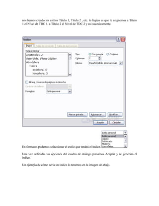 nos hemos creado los estilos Título 1, Título 2 , etc. lo lógico es que le asignemos a Título
1 el Nivel de TDC 1, a Título 2 el Nivel de TDC 2 y así sucesivamente.




En formatos podemos seleccionar el estilo que tendrá el índice.

Una vez definidas las opciones del cuadro de diálogo pulsamos Aceptar y se generará el
índice.

Un ejemplo de cómo sería un índice lo tenemos en la imagen de abajo.
 
