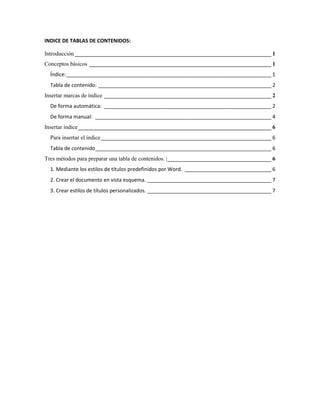 INDICE DE TABLAS DE CONTENIDOS:

Introducción ____________________________________________________________________ 1
Conceptos básicos _______________________________________________________________ 1
  Índice: _______________________________________________________________________ 1
  Tabla de contenido: ____________________________________________________________ 2
Insertar marcas de índice __________________________________________________________ 2
  De forma automática: __________________________________________________________ 2
  De forma manual: _____________________________________________________________ 4
Insertar índice ___________________________________________________________________ 6
  Para insertar el índice ___________________________________________________________ 6
  Tabla de contenido_____________________________________________________________ 6
Tres métodos para preparar una tabla de contenidos. | ____________________________________ 6
  1. Mediante los estilos de títulos predefinidos por Word. ______________________________ 6
  2. Crear el documento en vista esquema. ___________________________________________ 7
  3. Crear estilos de títulos personalizados. ___________________________________________ 7
 