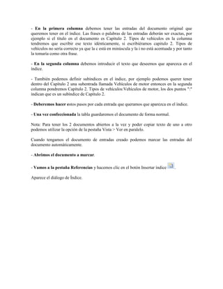 - En la primera columna debemos tener las entradas del documento original que
queremos tener en el índice. Las frases o palabras de las entradas deberán ser exactas, por
ejemplo si el título en el documento es Capítulo 2. Tipos de vehículos en la columna
tendremos que escribir ese texto idénticamente, si escribiéramos capitulo 2. Tipos de
vehículos no sería correcto ya que la c está en minúscula y la i no está acentuada y por tanto
la tomaría como otra frase.

- En la segunda columna debemos introducir el texto que deseemos que aparezca en el
índice.

- También podemos definir subíndices en el índice, por ejemplo podemos querer tener
dentro del Capítulo 2 una subentrada llamada Vehículos de motor entonces en la segunda
columna pondremos Capítulo 2. Tipos de vehículos:Vehículos de motor, los dos puntos ":"
indican que es un subíndice de Capítulo 2.

- Deberemos hacer estos pasos por cada entrada que queramos que aparezca en el índice.

- Una vez confeccionada la tabla guardaremos el documento de forma normal.

Nota: Para tener los 2 documentos abiertos a la vez y poder copiar texto de uno a otro
podemos utilizar la opción de la pestaña Vista > Ver en paralelo.

Cuando tengamos el documento de entradas creado podemos marcar las entradas del
documento automáticamente.

- Abrimos el documento a marcar.

- Vamos a la pestaña Referencias y hacemos clic en el botón Insertar índice        .

Aparece el diálogo de Índice.
 